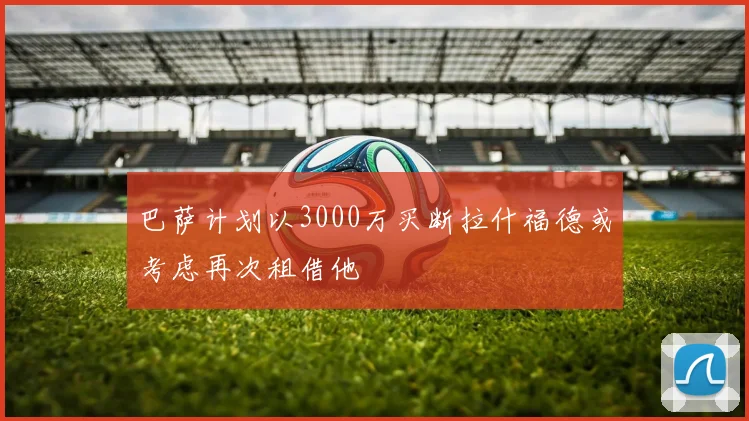 巴萨计划以3000万买断拉什福德或考虑再次租借他