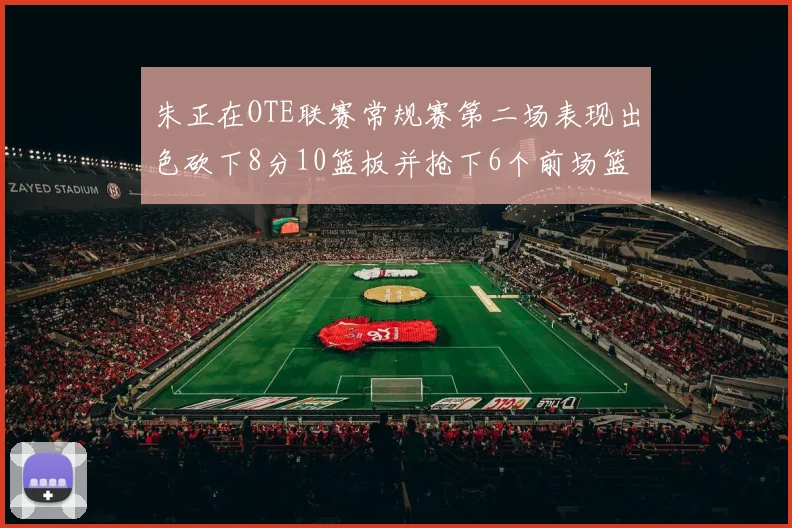 朱正在OTE联赛常规赛第二场表现出色砍下8分10篮板并抢下6个前场篮板