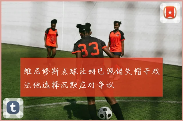 维尼修斯点球让姆巴佩错失帽子戏法他选择沉默应对争议