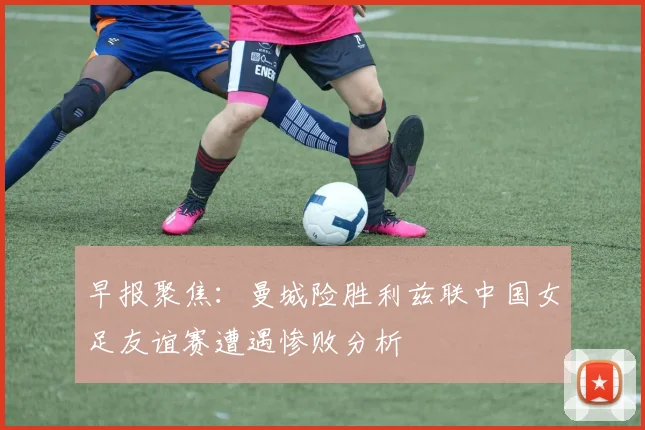 早报聚焦：曼城险胜利兹联中国女足友谊赛遭遇惨败分析