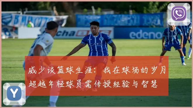 威少谈篮球生涯：我在球场的岁月超越年轻球员需传授经验与智慧