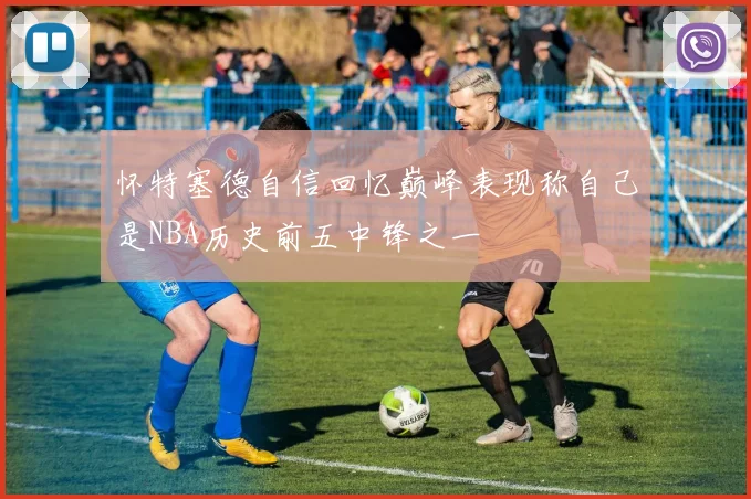 怀特塞德自信回忆巅峰表现称自己是NBA历史前五中锋之一