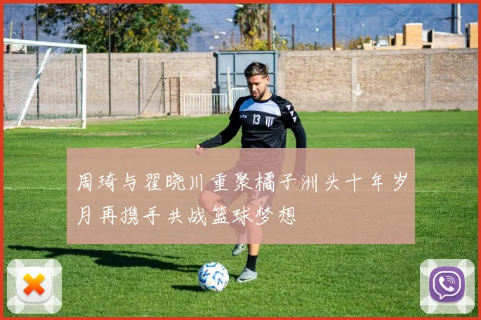 周琦与翟晓川重聚橘子洲头十年岁月再携手共战篮球梦想