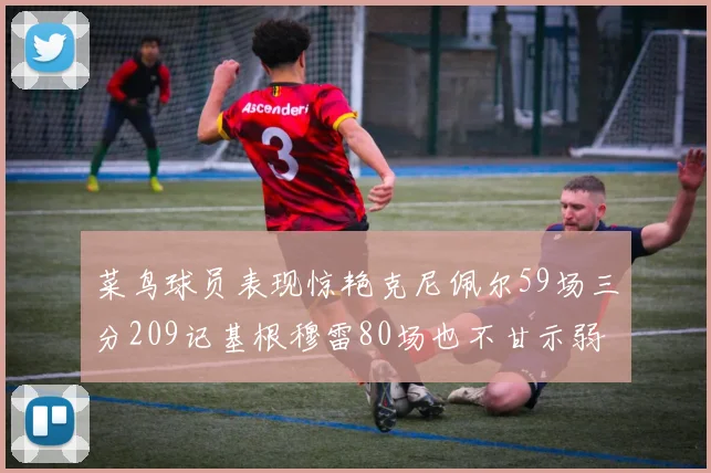 菜鸟球员表现惊艳克尼佩尔59场三分209记基根穆雷80场也不甘示弱