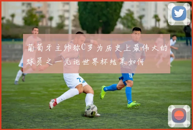 葡萄牙主帅称C罗为历史上最伟大的球员之一无论世界杯结果如何