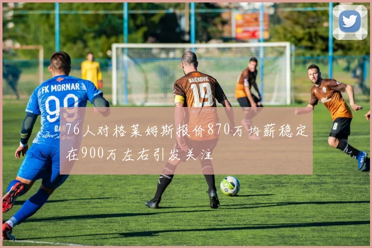 76人对格莱姆斯报价870万均薪稳定在900万左右引发关注