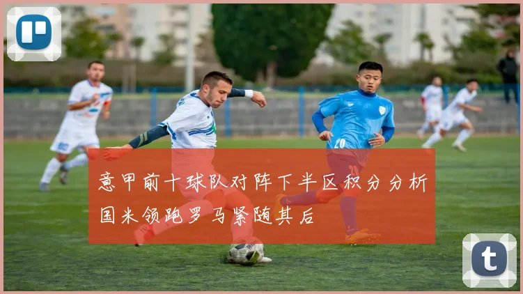 意甲前十球队对阵下半区积分分析国米领跑罗马紧随其后