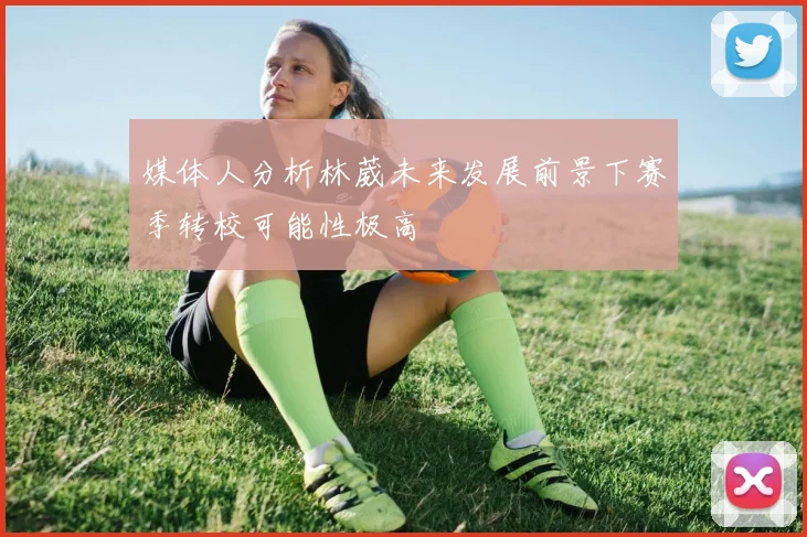 媒体人分析林葳未来发展前景下赛季转校可能性极高