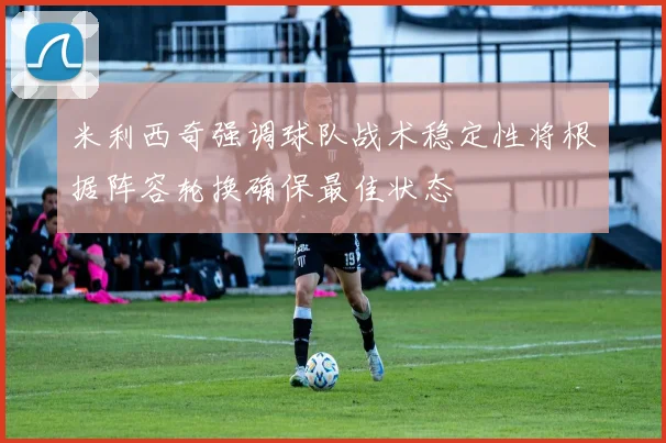 米利西奇强调球队战术稳定性将根据阵容轮换确保最佳状态