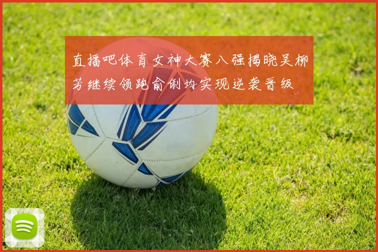 直播吧体育女神大赛八强揭晓吴柳芳继续领跑俞俐均实现逆袭晋级