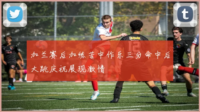 加兰赛后加练苦中作乐三分命中后大跳庆祝展现激情
