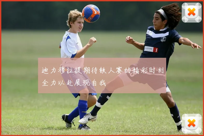迪力穆拉提期待铁人赛的精彩时刻全力以赴展现自我