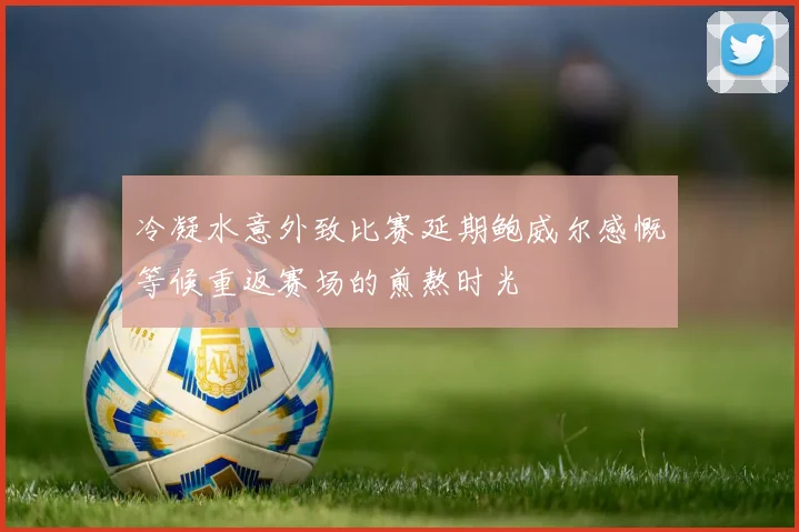 冷凝水意外致比赛延期鲍威尔感慨等候重返赛场的煎熬时光