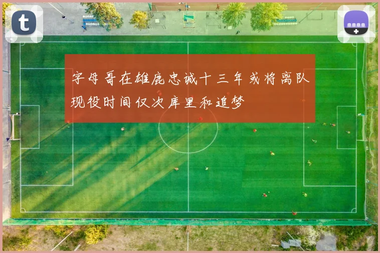 字母哥在雄鹿忠诚十三年或将离队现役时间仅次库里和追梦