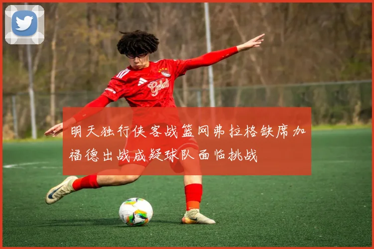 明天独行侠客战篮网弗拉格缺席加福德出战成疑球队面临挑战