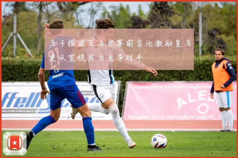 马卡报道亚马尔赛前言论激励皇马更衣室视其为竞争对手