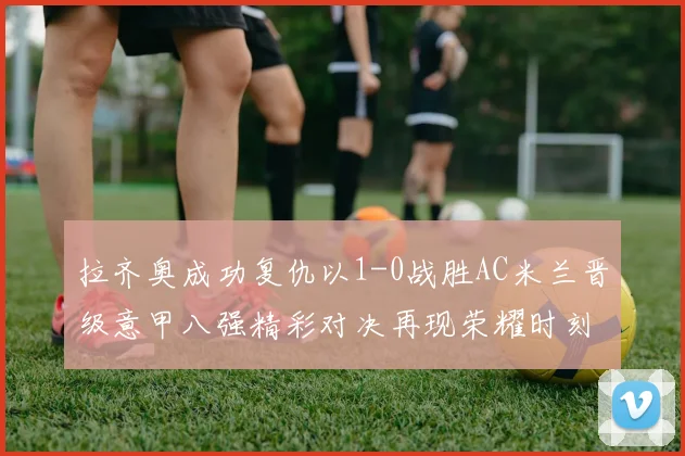 拉齐奥成功复仇以1-0战胜AC米兰晋级意甲八强精彩对决再现荣耀时刻
