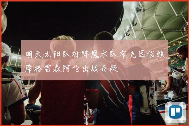 明天太阳队对阵魔术队布克因伤缺席格雷森阿伦出战存疑