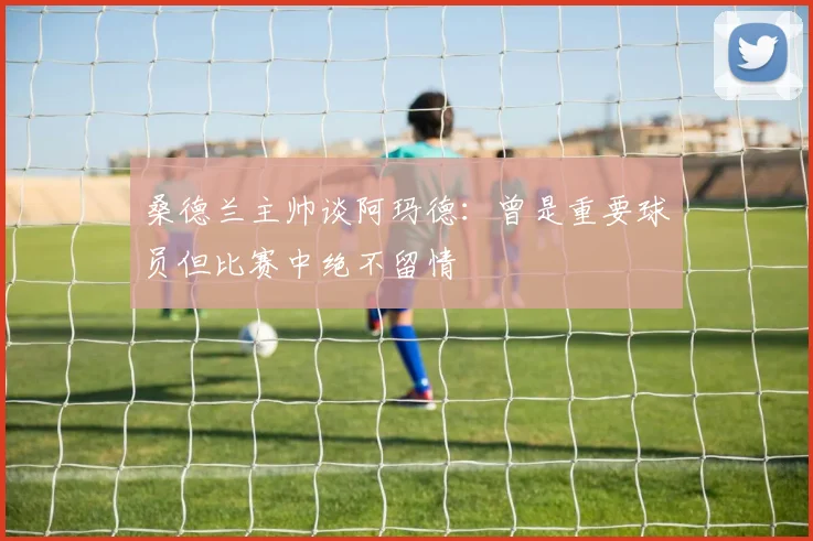 桑德兰主帅谈阿玛德：曾是重要球员但比赛中绝不留情