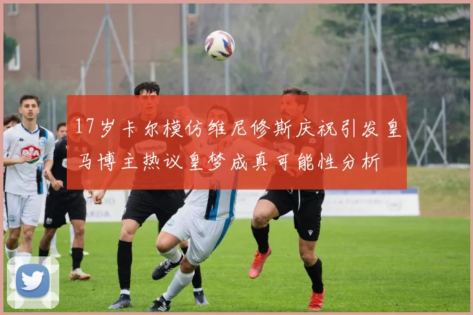17岁卡尔模仿维尼修斯庆祝引发皇马博主热议皇梦成真可能性分析
