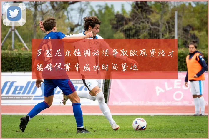 罗塞尼尔强调必须争取欧冠资格才能确保赛季成功时间紧迫