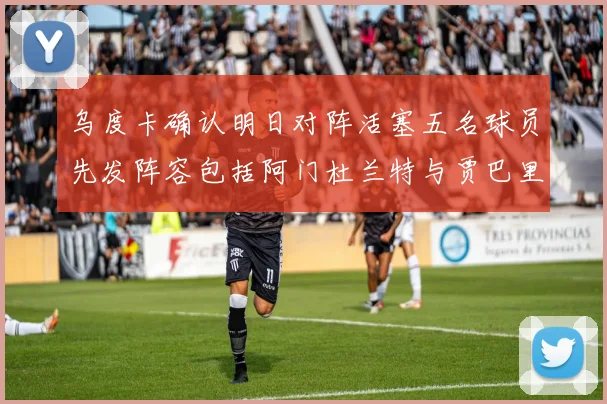 乌度卡确认明日对阵活塞五名球员先发阵容包括阿门杜兰特与贾巴里申京亚当斯