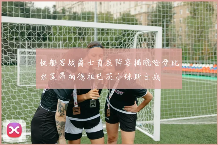 快船客战爵士首发阵容揭晓哈登比尔莱昂纳德祖巴茨小琼斯出战