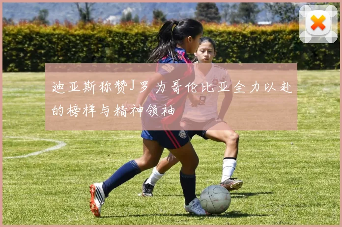 迪亚斯称赞J罗为哥伦比亚全力以赴的榜样与精神领袖